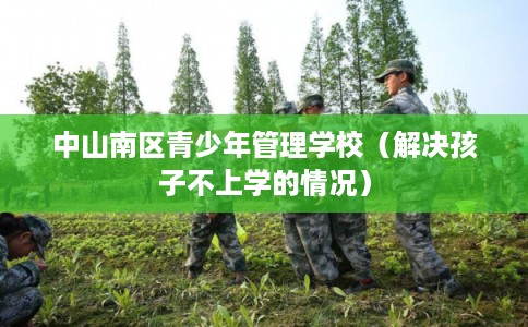 中山南区青少年管理学校(解决孩子不上学的情况) 中山南区青少年管理学校(解决孩子不上学的情况)