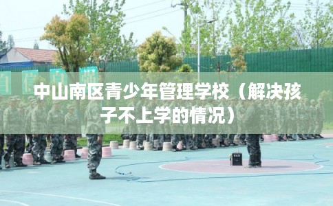 中山南区青少年管理学校(解决孩子不上学的情况) 中山南区青少年管理学校(解决孩子不上学的情况)