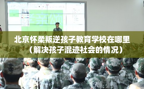 北京怀柔叛逆孩子教育学校在哪里（解决孩子混迹社会的情况）