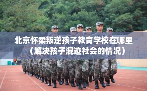北京怀柔叛逆孩子教育学校在哪里（解决孩子混迹社会的情况）