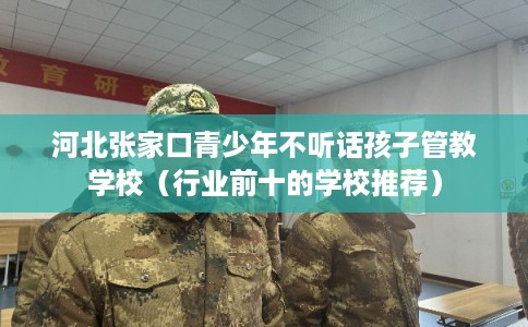 河北张家口青少年不听话孩子管教学校（行业前十的学校推荐）