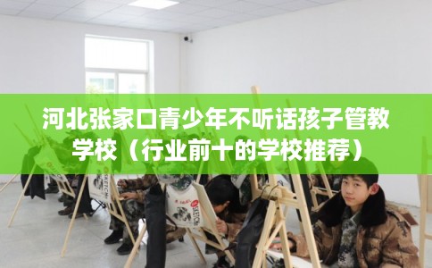 河北张家口青少年不听话孩子管教学校（行业前十的学校推荐）