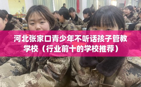 河北张家口青少年不听话孩子管教学校（行业前十的学校推荐）