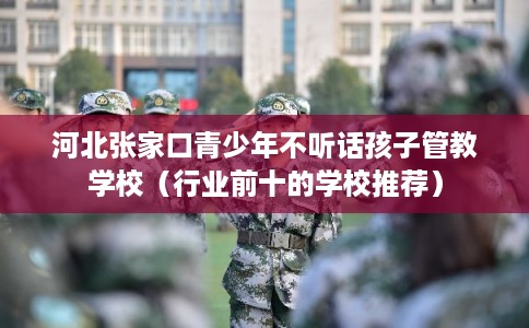 河北张家口青少年不听话孩子管教学校（行业前十的学校推荐）