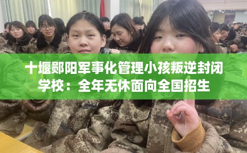 十堰郧阳军事化管理小孩叛逆封闭学校：全年无休面向全国招生