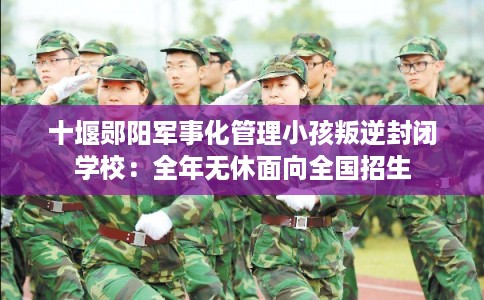 十堰郧阳军事化管理小孩叛逆封闭学校：全年无休面向全国招生