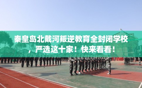 秦皇岛北戴河叛逆教育全封闭学校，严选这十家！快来看看！