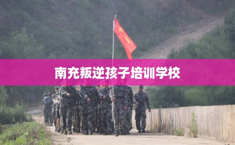 南充叛逆孩子培训学校