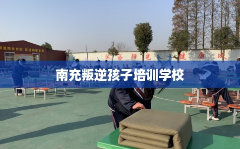 南充叛逆孩子培训学校