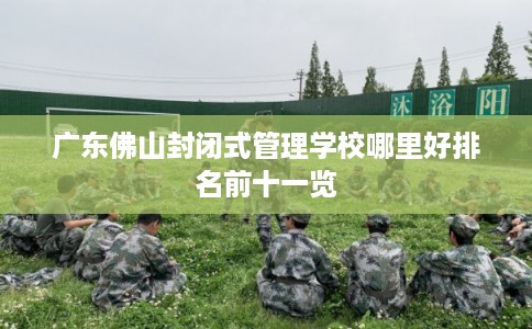 广东佛山封闭式管理学校哪里好排名前十一览