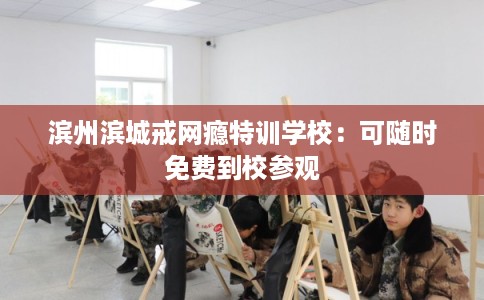 滨州滨城戒网瘾特训学校：可随时免费到校参观