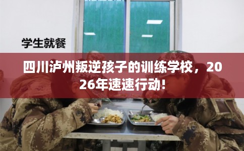 四川泸州叛逆孩子的训练学校,2026年速速行动! 四川泸州叛逆孩子的训练学校,2026年速速行动!