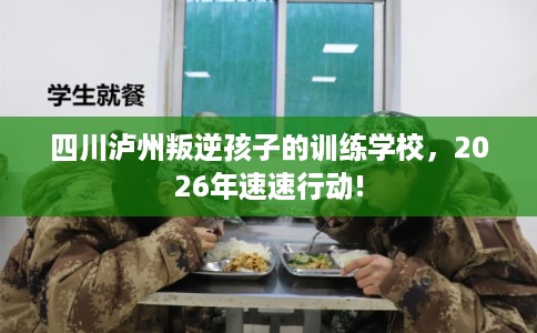 四川泸州叛逆孩子的训练学校,2026年速速行动! 四川泸州叛逆孩子的训练学校,2026年速速行动!
