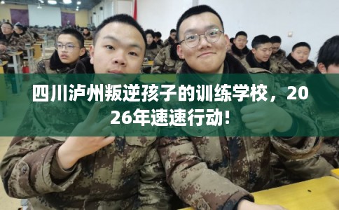 四川泸州叛逆孩子的训练学校,2026年速速行动! 四川泸州叛逆孩子的训练学校,2026年速速行动!