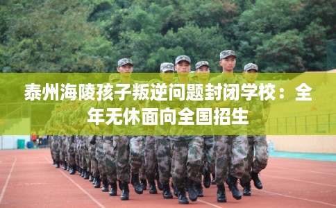 泰州海陵孩子叛逆问题封闭学校:全年无休面向全国招生 泰州海陵孩子叛逆问题封闭学校:全年无休面向全国招生