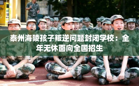 泰州海陵孩子叛逆问题封闭学校:全年无休面向全国招生 泰州海陵孩子叛逆问题封闭学校:全年无休面向全国招生