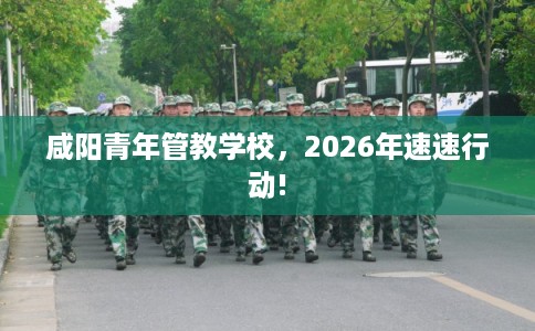 咸阳青年管教学校，2026年速速行动!