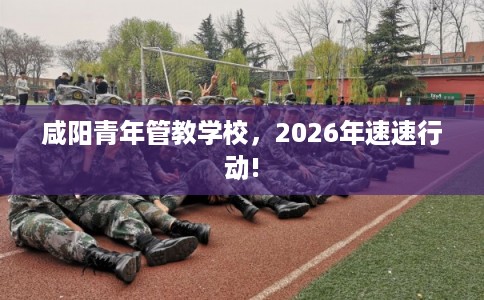 咸阳青年管教学校，2026年速速行动!