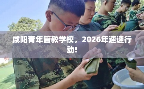 咸阳青年管教学校，2026年速速行动!
