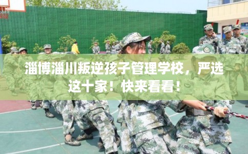 淄博淄川叛逆孩子管理学校，严选这十家！快来看看！