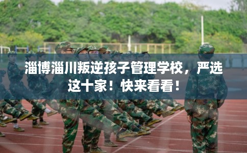 淄博淄川叛逆孩子管理学校，严选这十家！快来看看！