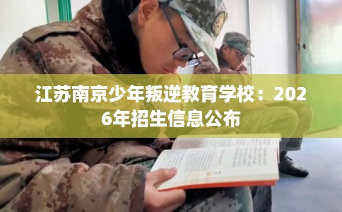 江苏南京少年叛逆教育学校:2026年招生信息公布 江苏南京少年叛逆教育学校:2026年招生信息公布