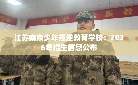 江苏南京少年叛逆教育学校:2026年招生信息公布 江苏南京少年叛逆教育学校:2026年招生信息公布