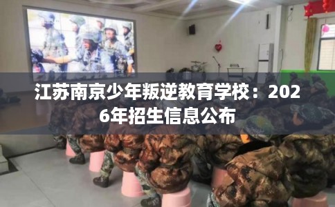 江苏南京少年叛逆教育学校:2026年招生信息公布 江苏南京少年叛逆教育学校:2026年招生信息公布