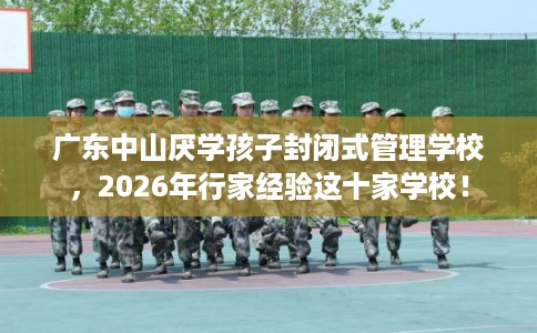 广东中山厌学孩子封闭式管理学校，2026年行家经验这十家学校！