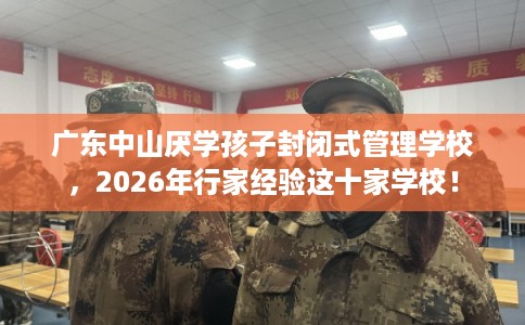 广东中山厌学孩子封闭式管理学校，2026年行家经验这十家学校！