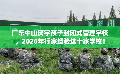 广东中山厌学孩子封闭式管理学校，2026年行家经验这十家学校！