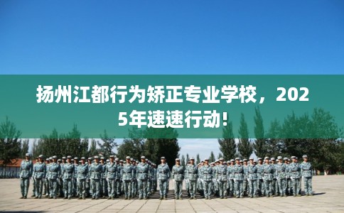 扬州江都行为矫正专业学校，2025年速速行动!