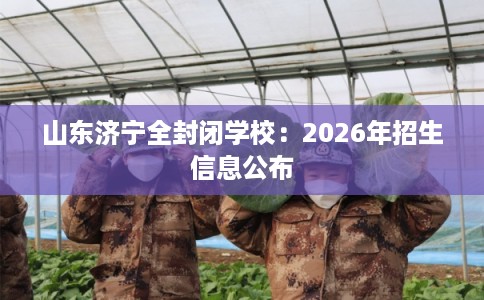 山东济宁全封闭学校：2026年招生信息公布