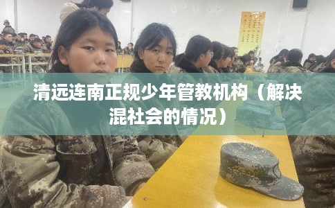清远连南正规少年管教机构(解决混社会的情况) 清远连南正规少年管教机构(解决混社会的情况)