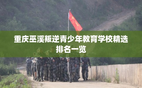 重庆巫溪叛逆青少年教育学校精选排名一览