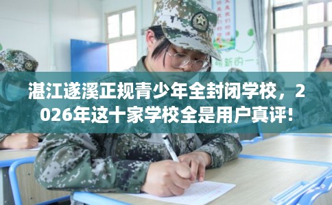 湛江遂溪正规青少年全封闭学校，2026年这十家学校全是用户真评!