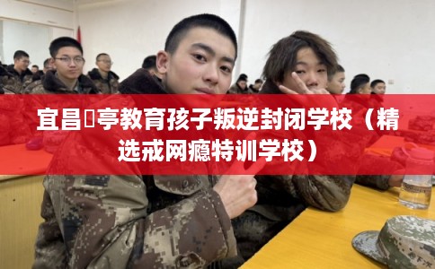 宜昌猇亭教育孩子叛逆封闭学校（精选戒网瘾特训学校）