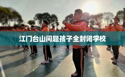 江门台山问题孩子全封闭学校