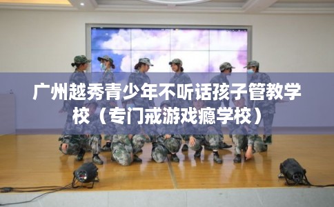 广州越秀青少年不听话孩子管教学校(专门戒游戏瘾学校) 广州越秀青少年不听话孩子管教学校(专门戒游戏瘾学校)