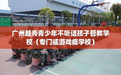 广州越秀青少年不听话孩子管教学校（专门戒游戏瘾学校）