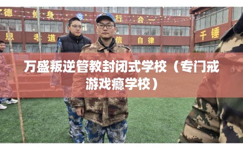 万盛叛逆管教封闭式学校(专门戒游戏瘾学校) 万盛叛逆管教封闭式学校(专门戒游戏瘾学校)
