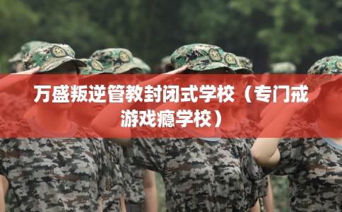 万盛叛逆管教封闭式学校(专门戒游戏瘾学校) 万盛叛逆管教封闭式学校(专门戒游戏瘾学校)
