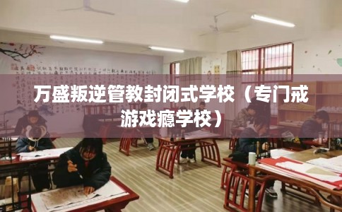 万盛叛逆管教封闭式学校(专门戒游戏瘾学校) 万盛叛逆管教封闭式学校(专门戒游戏瘾学校)