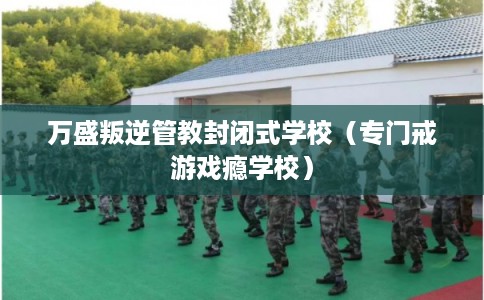 万盛叛逆管教封闭式学校（专门戒游戏瘾学校）