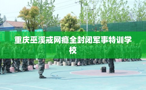 重庆巫溪戒网瘾全封闭军事特训学校 重庆巫溪戒网瘾全封闭军事特训学校