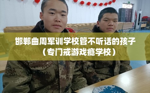 邯郸曲周军训学校管不听话的孩子（专门戒游戏瘾学校）