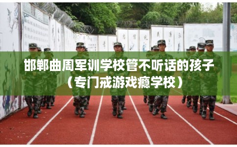 邯郸曲周军训学校管不听话的孩子（专门戒游戏瘾学校）