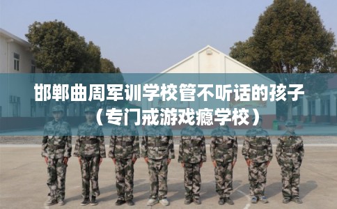 邯郸曲周军训学校管不听话的孩子（专门戒游戏瘾学校）
