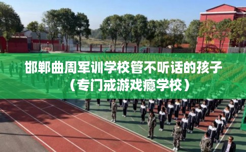 邯郸曲周军训学校管不听话的孩子（专门戒游戏瘾学校）