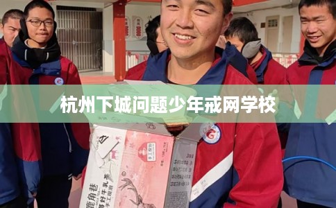 杭州下城问题少年戒网学校 杭州下城问题少年戒网学校